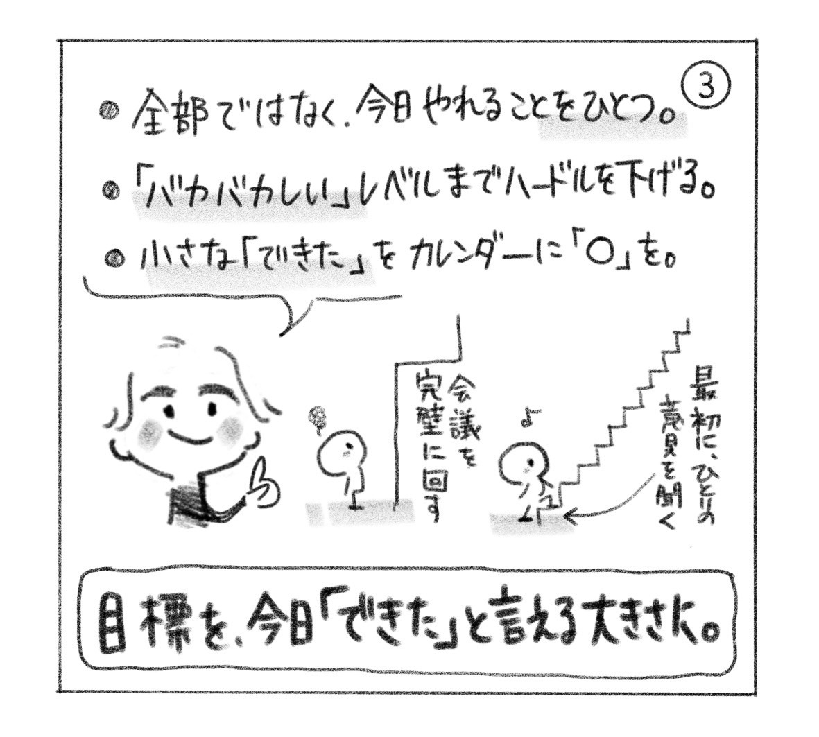 ③ 全部ではなく今日やれることをひとつ。「バカバカしい」レベルまでハードルを下げ、小さな「できた」をカレンダーに丸で残す。「会議を完璧に回す」から「最初にひとりの意見を聞く」へ。「目標を、今日『できた』と言える大きさに。」