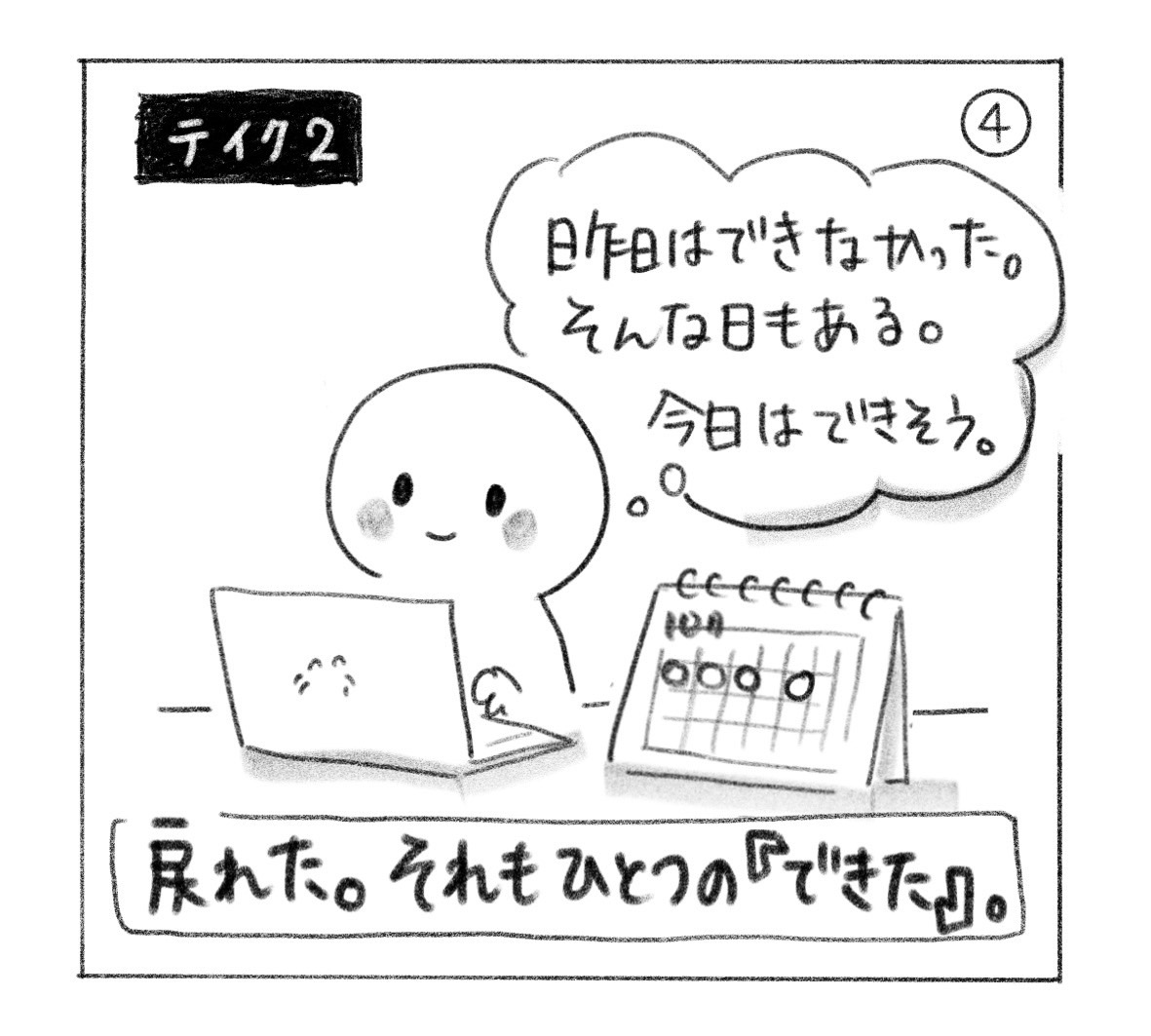 ④ テイク2。「昨日はできなかった。そんな日もある。今日はできそう。」とパソコンに向かい、空白の日の次にまた丸をつける。「戻れた。それもひとつの『できた』。」