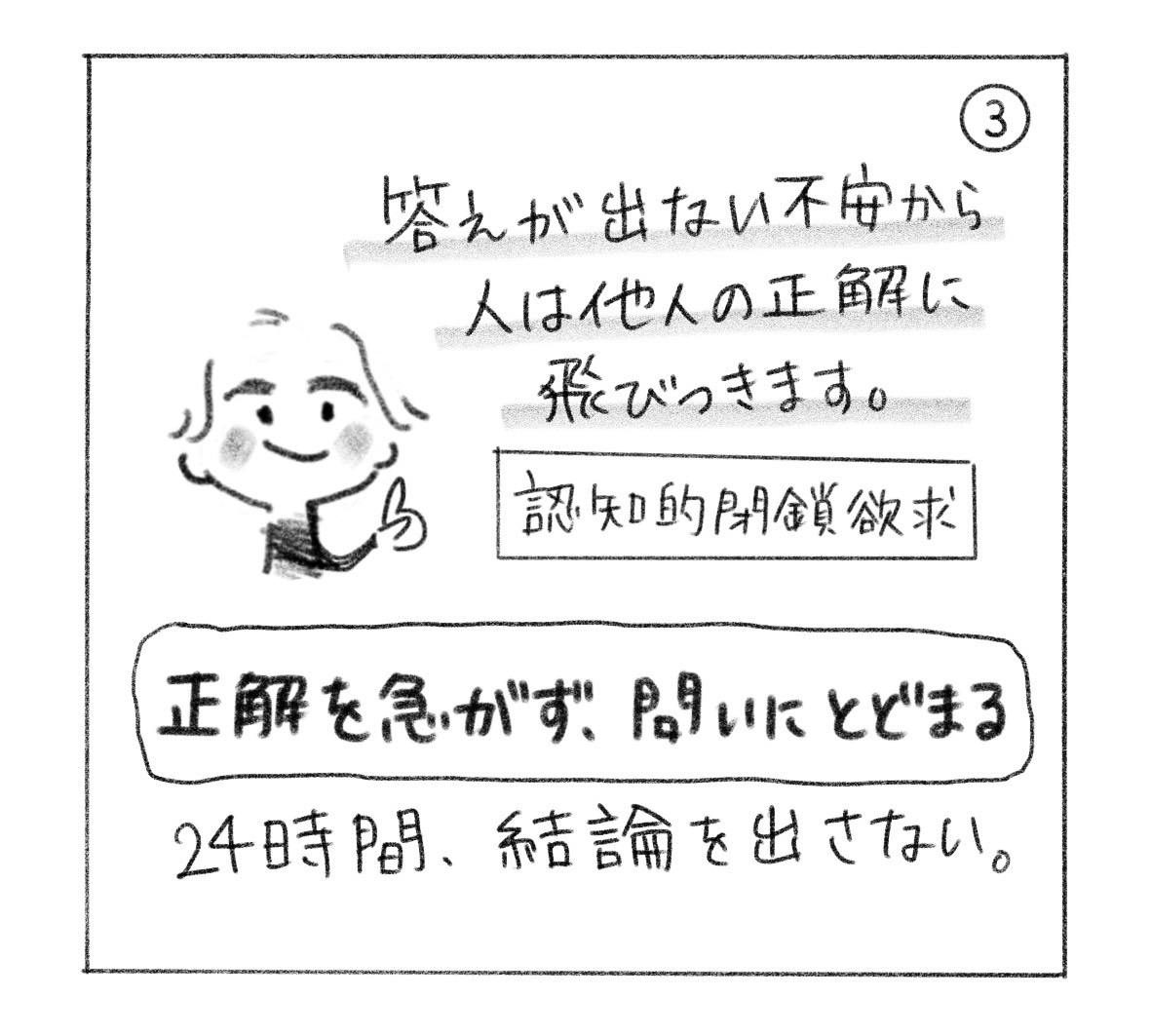 ③ 答えが出ない不安から、人は他人の正解に飛びつく。認知的閉鎖欲求。「正解を急がず、問いにとどまる」。24時間、結論を出さない。