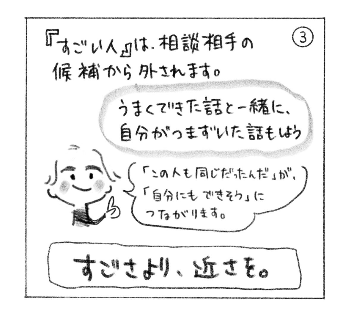 ③「すごい人」は相談相手の候補から外される。うまくできた話と一緒に、自分がつまずいた話もする。「この人も同じだったんだ」が「自分にもできそう」につながる。「すごさより、近さを。」
