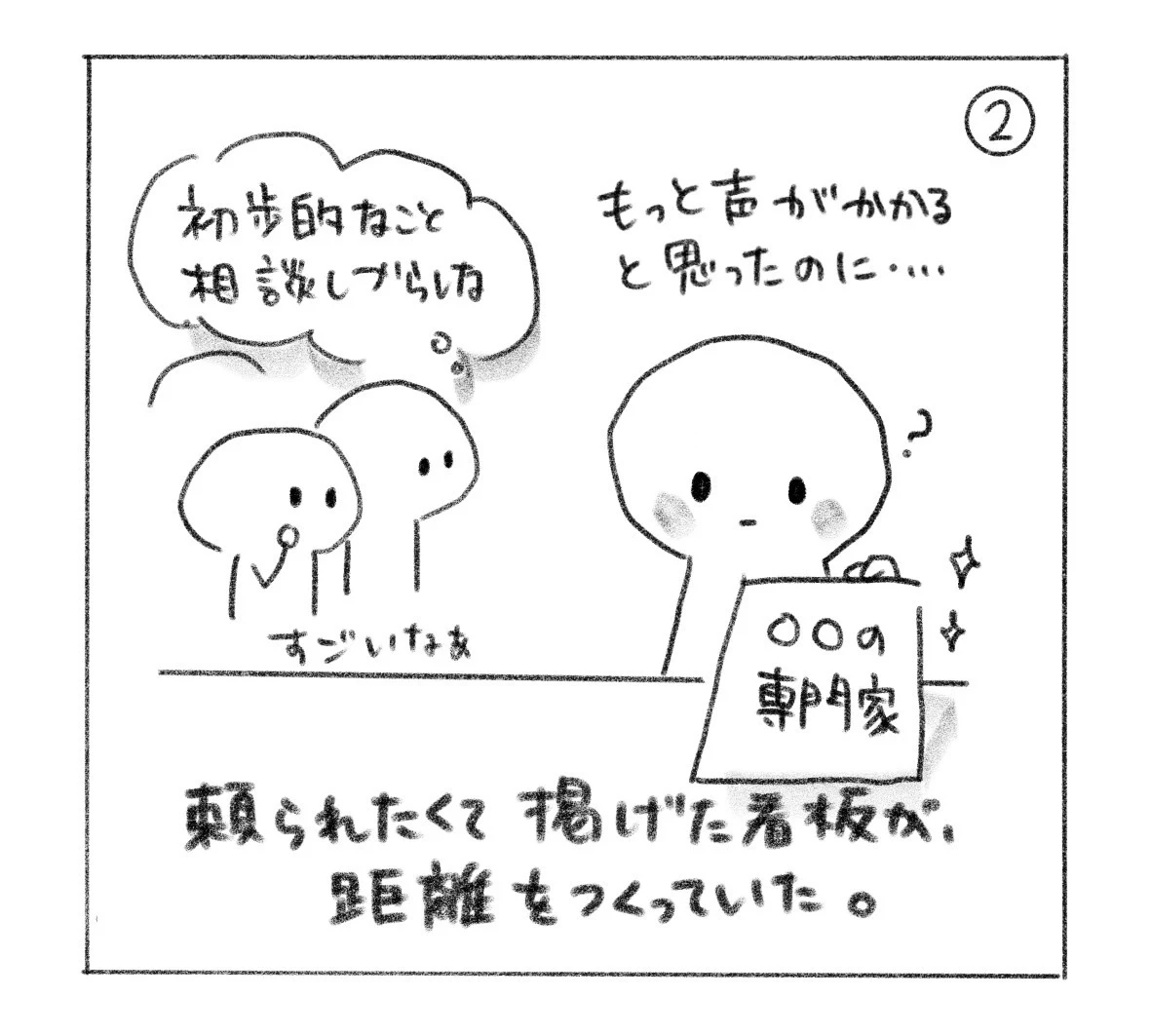 ② 周りの人は「すごいなぁ」と言いながら「初歩的なこと相談しづらいな」と思っている。本人は「もっと声がかかると思ったのに……」。頼られたくて掲げた看板が、距離をつくっていた。