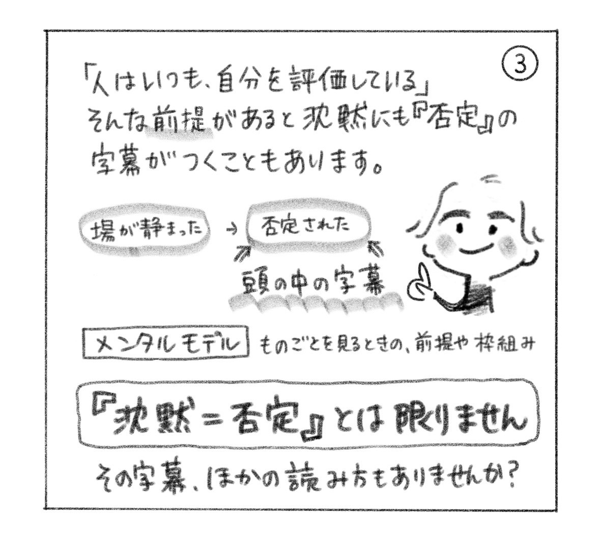 ③「人はいつも、自分を評価している」という前提があると、静まった場に「否定された」という頭の中の字幕がつく。メンタルモデルはものごとを見るときの前提や枠組み。「『沈黙＝否定』とは限りません」。その字幕、ほかの読み方もありませんか？